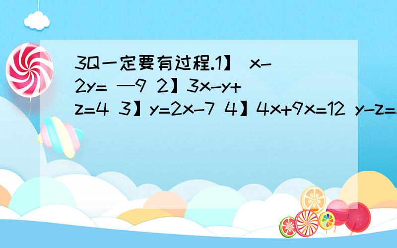 3Q一定要有过程.1】 x-2y= ─9 2】3x-y+z=4 3】y=2x-7 4】4x+9x=12 y-z=3 2x+3y-z=12 5x+3y+2z=2 3y-2z=1 2z+x=47 x+y+z=6 3x-4z=4 7x+5z=4/19 4】x：y=3：2 5】x+y+z=26 6】x+y=3 7】x-y-z=2 y：z=5：4 x-y=1 y+z=5 y-z-x= ─5 x+y+z=66 2x-y+z=18