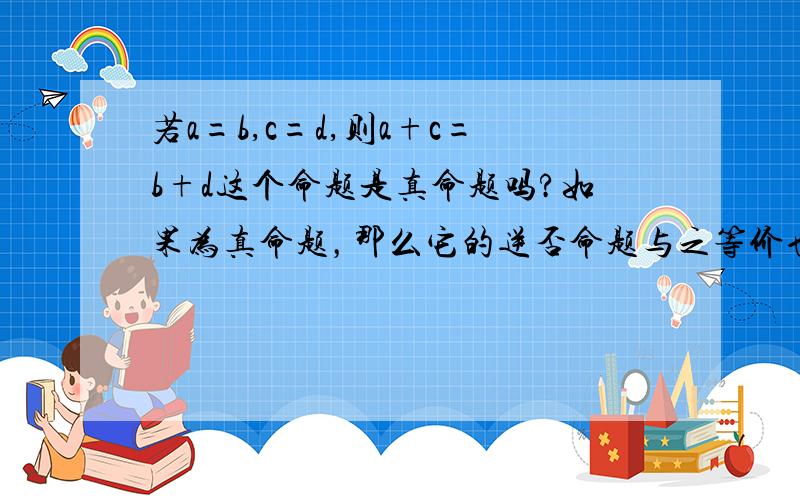 若a=b,c=d,则a+c=b+d这个命题是真命题吗?如果为真命题，那么它的逆否命题与之等价也是真的。但若a+c≠b+d，则a≠b且c≠d是个假命题的嘛