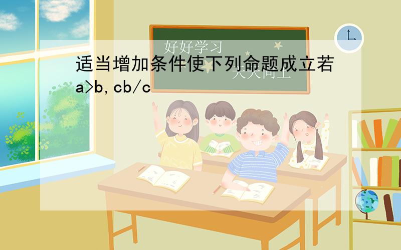 适当增加条件使下列命题成立若a>b,cb/c