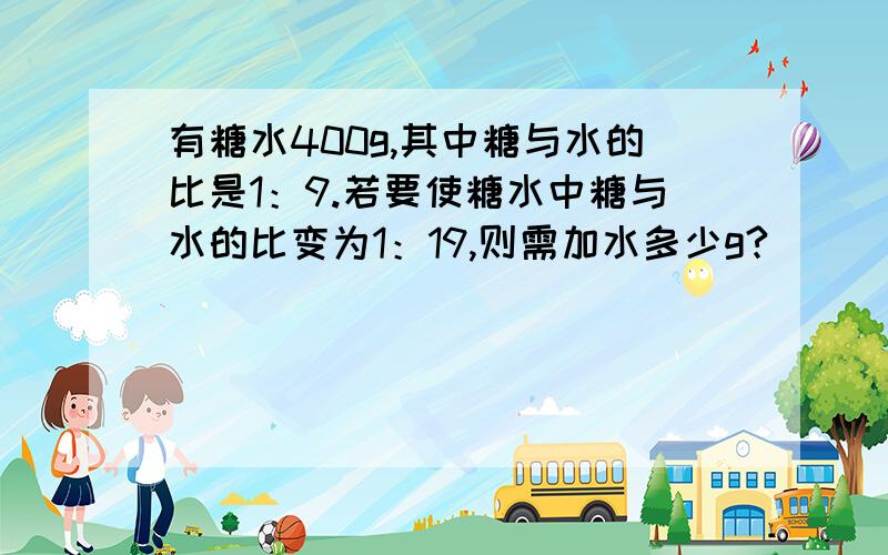 有糖水400g,其中糖与水的比是1：9.若要使糖水中糖与水的比变为1：19,则需加水多少g?