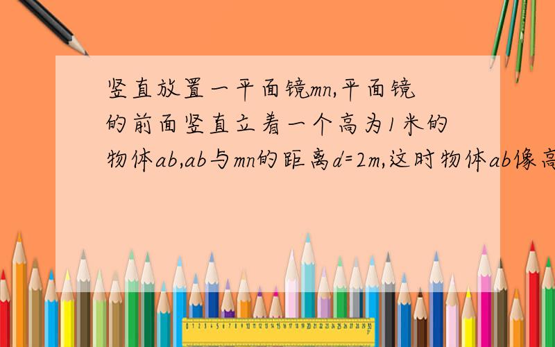 竖直放置一平面镜mn,平面镜的前面竖直立着一个高为1米的物体ab,ab与mn的距离d=2m,这时物体ab像高是多少