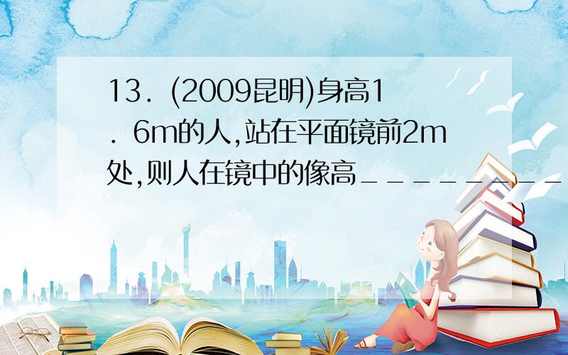 13．(2009昆明)身高1．6m的人,站在平面镜前2m处,则人在镜中的像高_________m,像与人的距离为_________m这个物理题怎么解