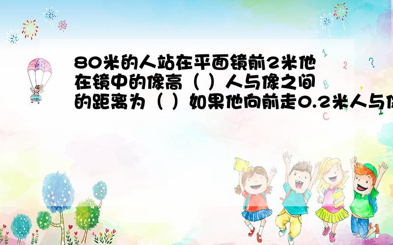 80米的人站在平面镜前2米他在镜中的像高（ ）人与像之间的距离为（ ）如果他向前走0.2米人与像之间为（ ）填空并作出解释