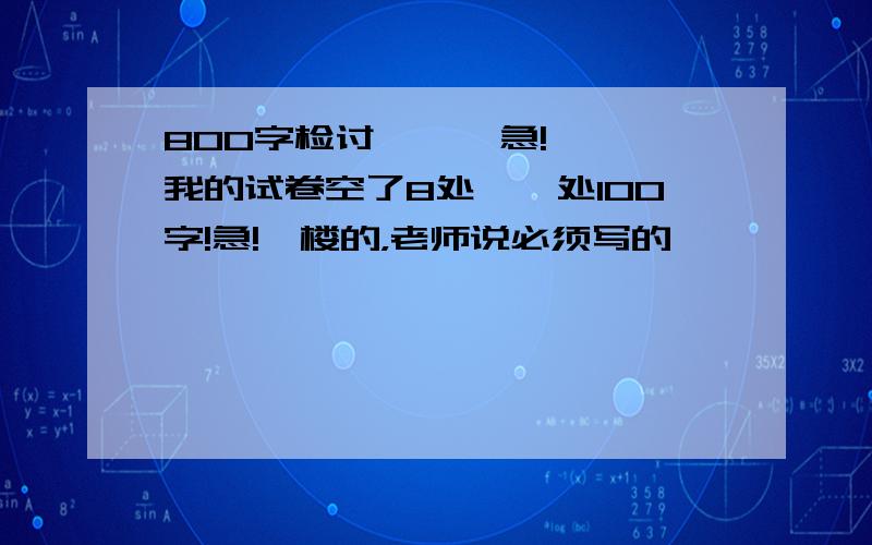 800字检讨      急!我的试卷空了8处,一处100字!急!一楼的，老师说必须写的……