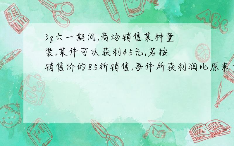 3q六一期间,商场销售某种童装,某件可以获利45元,若按销售价的85折销售,每件所获利润比原来少30元,那么这种童装的进价是多少元?需列方程