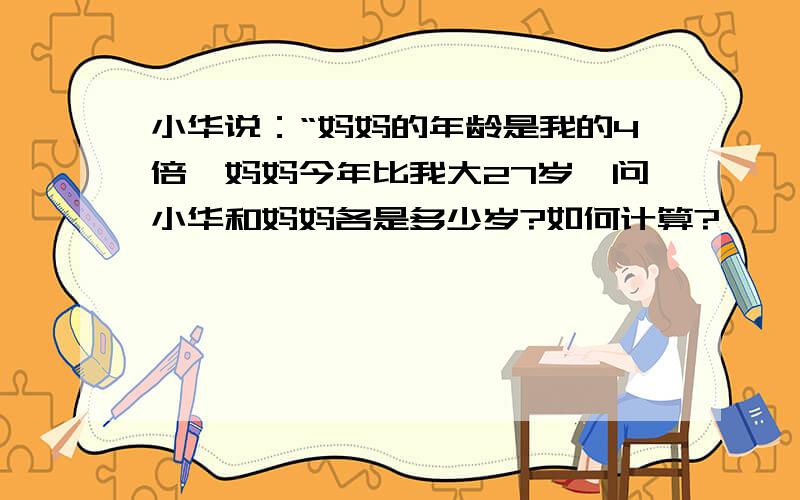 小华说：“妈妈的年龄是我的4倍,妈妈今年比我大27岁,问小华和妈妈各是多少岁?如何计算?