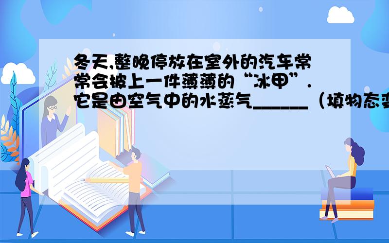 冬天,整晚停放在室外的汽车常常会披上一件薄薄的“冰甲”.它是由空气中的水蒸气______（填物态变化名称）形成的 .为了不影响视野,司机开车前往往会用毛巾擦去 挡风玻璃上的“冰甲”,或