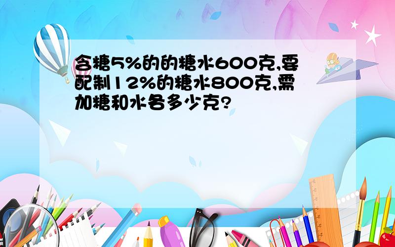 含糖5%的的糖水600克,要配制12%的糖水800克,需加糖和水各多少克?