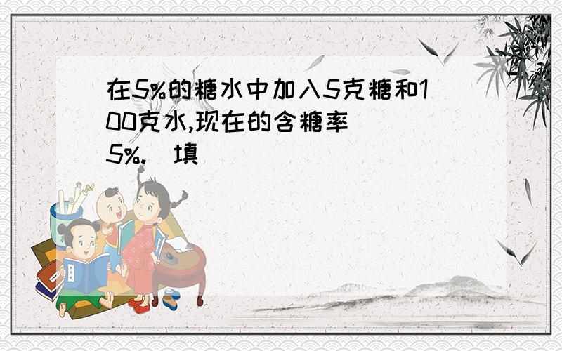 在5%的糖水中加入5克糖和100克水,现在的含糖率（ ）5%.(填)