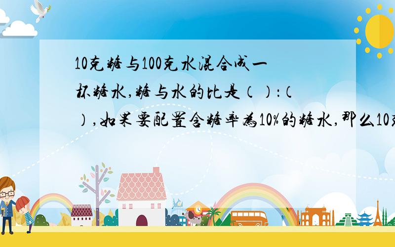 10克糖与100克水混合成一杯糖水,糖与水的比是（）：（）,如果要配置含糖率为10%的糖水,那么10克糖水只要加入（）克水