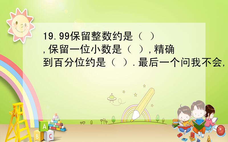 19.99保留整数约是（ ）,保留一位小数是（ ）,精确到百分位约是（ ）.最后一个问我不会,这不就是两位小数吗?