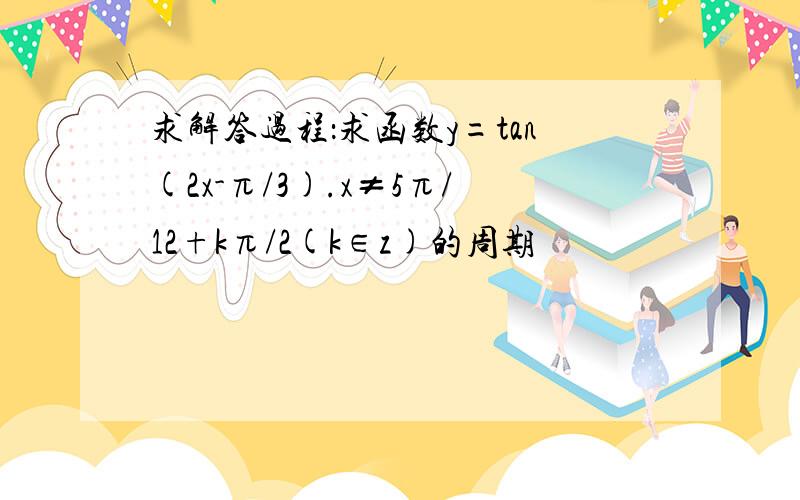 求解答过程：求函数y=tan(2x-π/3).x≠5π/12+kπ/2(k∈z)的周期