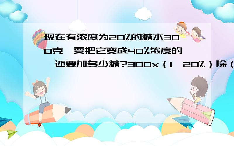 现在有浓度为20%的糖水300克,要把它变成40%浓度的,还要加多少糖?300x（1—20%）除（1—40%）—300为什么是1—20%；1—40%?