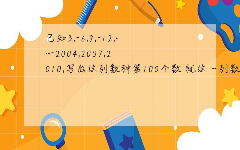 已知3,-6,9,-12,···-2004,2007,2010,写出这列数种第100个数 就这一列数的和 给重赏呀 别忘了给已知3,-6,9,-12,···-2004,2007,2010,写出这列数种第100个数就这一列数的和给重赏呀 别忘了给我讲讲