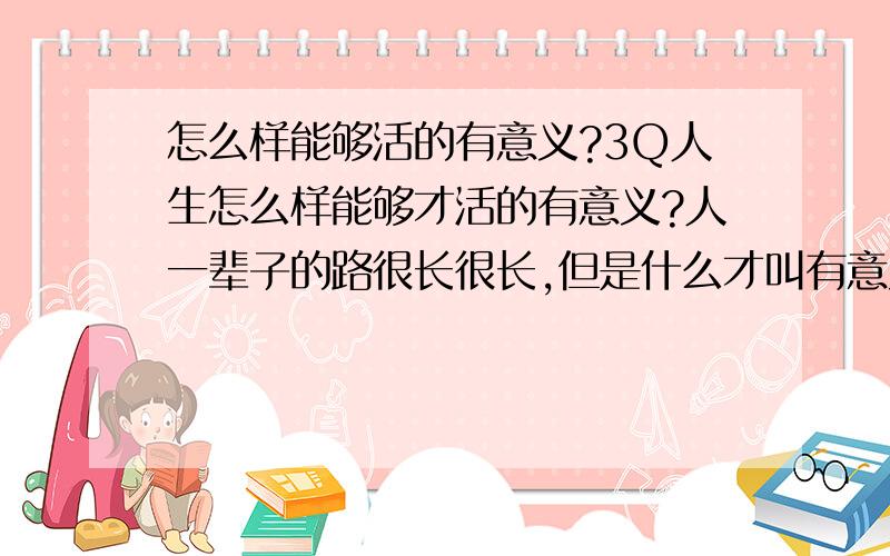 怎么样能够活的有意义?3Q人生怎么样能够才活的有意义?人一辈子的路很长很长,但是什么才叫有意义?