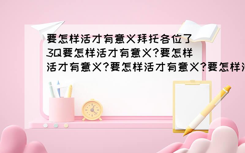 要怎样活才有意义拜托各位了 3Q要怎样活才有意义?要怎样活才有意义?要怎样活才有意义?要怎样活才有意义?要怎样活才有意义?要怎样活才有意义?要怎样活才有意义?要怎样活才有意义