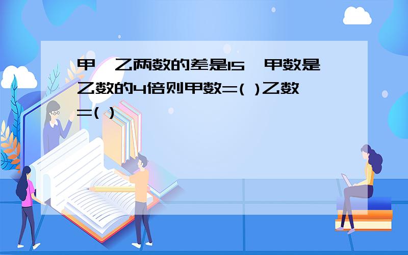 甲、乙两数的差是15,甲数是乙数的4倍则甲数=( )乙数=( )