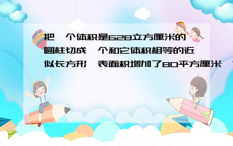 把一个体积是628立方厘米的圆柱切成一个和它体积相等的近似长方形,表面积增加了80平方厘米,求圆柱体原来表面积