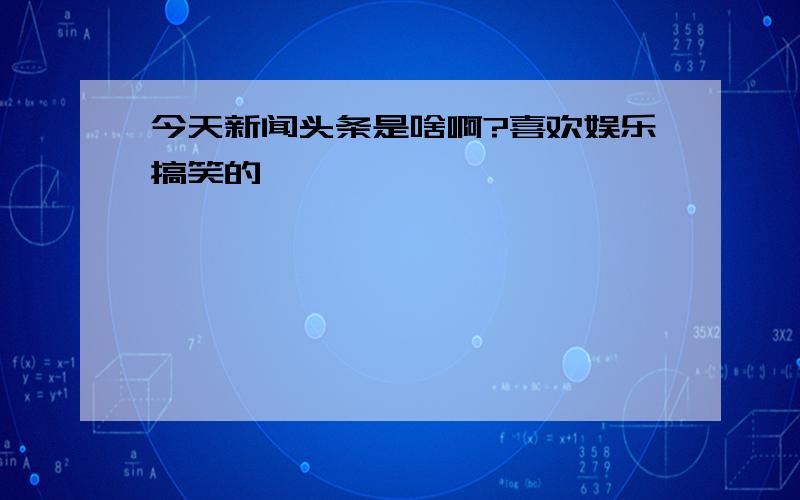 今天新闻头条是啥啊?喜欢娱乐搞笑的,