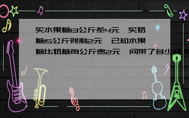 买水果糖13公斤差4元,买奶糖15公斤则剩2元,已知水果糖比奶糖每公斤贵2元,问带了多少钱.怎么解答.