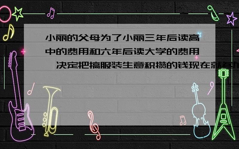 小丽的父母为了小丽三年后读高中的费用和六年后读大学的费用,决定把搞服装生意积攒的钱现在就参加教育储蓄,他们合计：读刚中三年至少10000元,读大学四年至少40000元.下表是教育储蓄利