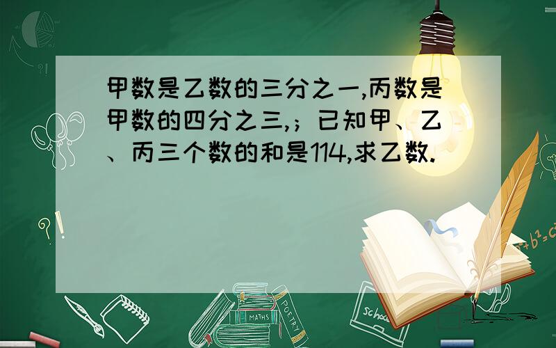 甲数是乙数的三分之一,丙数是甲数的四分之三,；已知甲、乙、丙三个数的和是114,求乙数.