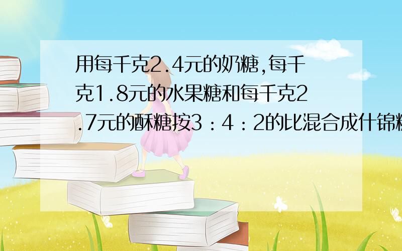 用每千克2.4元的奶糖,每千克1.8元的水果糖和每千克2.7元的酥糖按3：4：2的比混合成什锦糖.什锦糖每千克多少元?就会的解算式