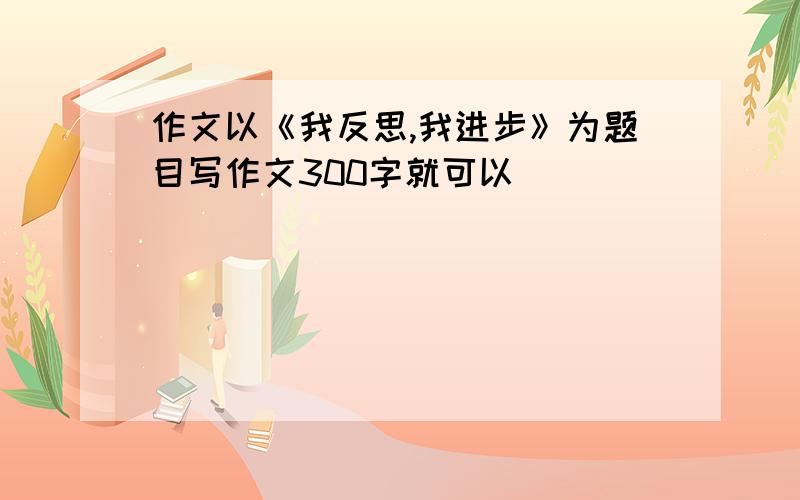 作文以《我反思,我进步》为题目写作文300字就可以