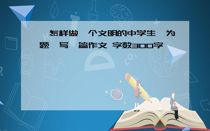 《怎样做一个文明的中学生》为题,写一篇作文 字数300字