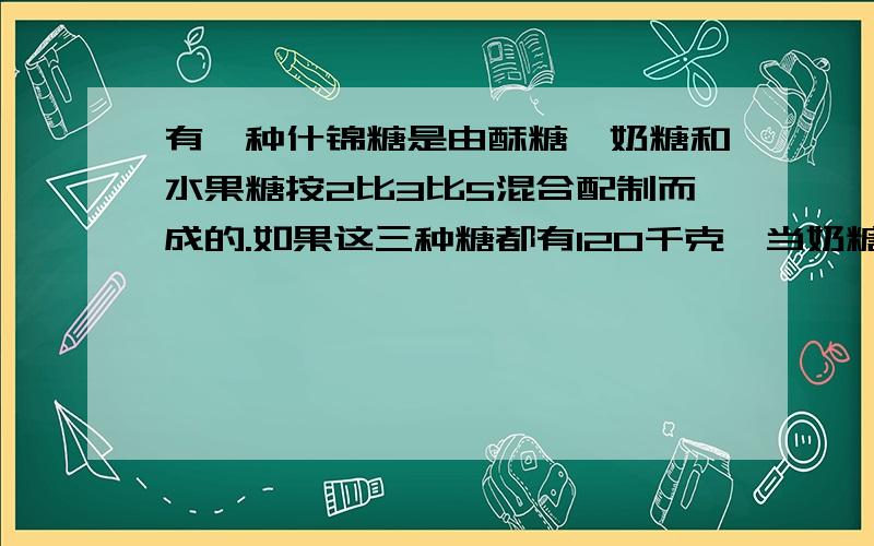 有一种什锦糖是由酥糖、奶糖和水果糖按2比3比5混合配制而成的.如果这三种糖都有120千克,当奶糖全部用完时,酥糖还有多少千克?水果糖又需要增加多少千克?