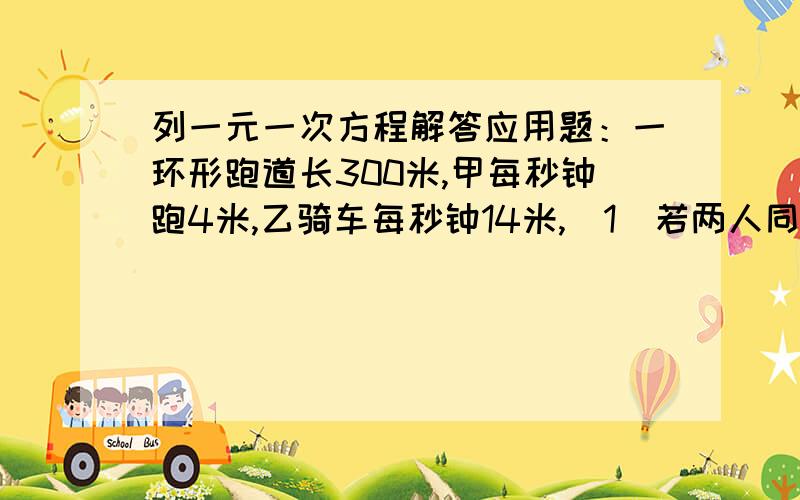 列一元一次方程解答应用题：一环形跑道长300米,甲每秒钟跑4米,乙骑车每秒钟14米,（1）若两人同时同地出发,背向而行,两人经几秒钟第二次相遇?（2）若两人在相距30米处同时出发,背向而行,