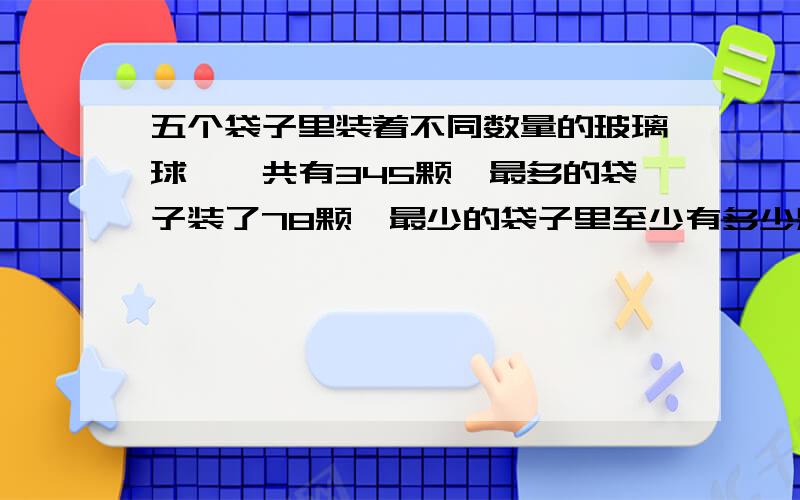 五个袋子里装着不同数量的玻璃球,一共有345颗,最多的袋子装了78颗,最少的袋子里至少有多少颗玻璃球?