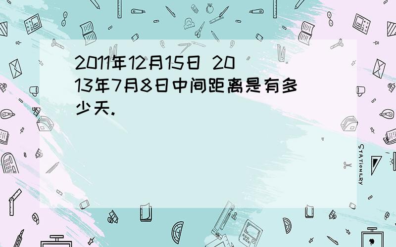 2011年12月15日 2013年7月8日中间距离是有多少天.