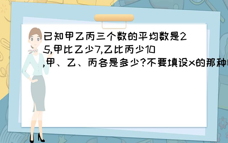 已知甲乙丙三个数的平均数是25,甲比乙少7,乙比丙少10,甲、乙、丙各是多少?不要填设x的那种哦!我要算式!