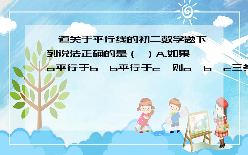 一道关于平行线的初二数学题下列说法正确的是（ ）A.如果a平行于b,b平行于c,则a、b、c三条直线一定在同一平面内B.如果a平行于b,b平行于c,则直线a和c可能不在一个平面内C.平行于同一条直线