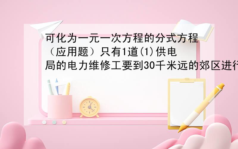 可化为一元一次方程的分式方程（应用题）只有1道(1)供电局的电力维修工要到30千米远的郊区进行电力抢修.技术工人骑摩托车先走,15分钟后,抢修车装载着所需材料出发,结果他们同时到达.已