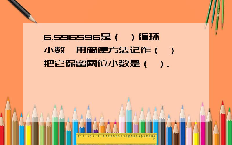 6.596596是（ ）循环小数,用简便方法记作（ ）,把它保留两位小数是（ ）.