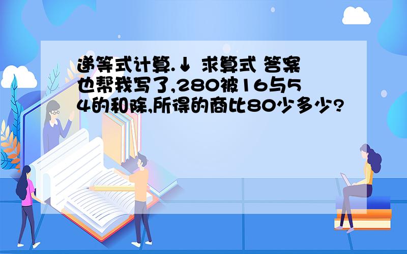 递等式计算.↓ 求算式 答案也帮我写了,280被16与54的和除,所得的商比80少多少?