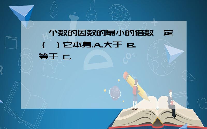 一个数的因数的最小的倍数一定（ ）它本身.A.大于 B.等于 C.