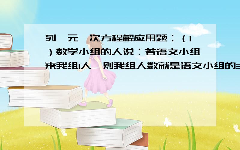 列一元一次方程解应用题：（1）数学小组的人说：若语文小组来我组1人,则我组人数就是语文小组的3倍数；而语文小组的人则说：若从数学小组来我组5人,咱们的人数就相同了.求两组原来各