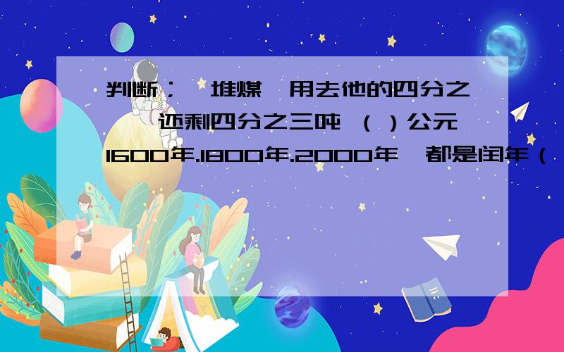 判断；一堆煤,用去他的四分之一,还剩四分之三吨 （）公元1600年.1800年.2000年,都是闰年（）经过两点只能画出一条直线（）长方形的边长和面积成正比例关系（）等边三角形的三个角都是60°