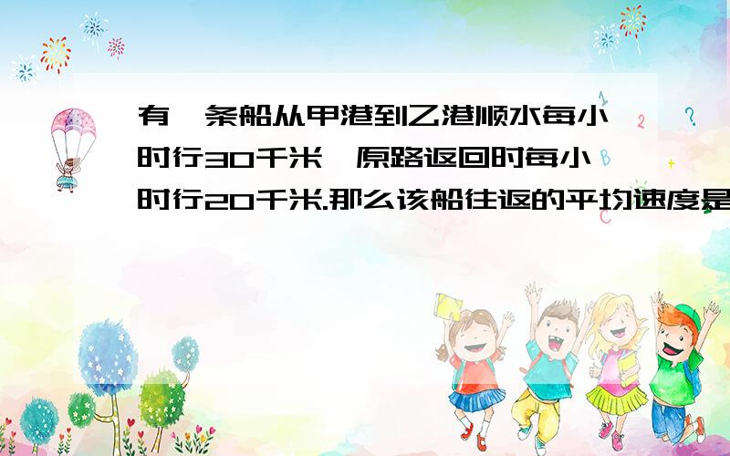 有一条船从甲港到乙港顺水每小时行30千米,原路返回时每小时行20千米.那么该船往返的平均速度是每小时多少千米?