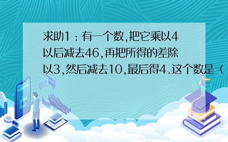 求助1：有一个数,把它乘以4以后减去46,再把所得的差除以3,然后减去10,最后得4.这个数是（ ）.2：小马虎在做一道加法题目时,把个位上的5看成了9,把十位上的8看成了3,结果得到的“和”是123.