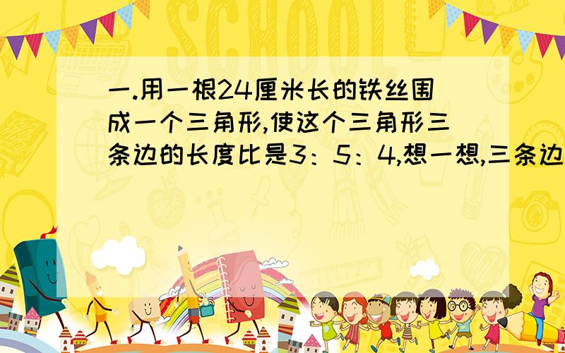 一.用一根24厘米长的铁丝围成一个三角形,使这个三角形三条边的长度比是3：5：4,想一想,三条边各是多少厘米?二.一个长方体的棱长总和是24厘米,长、宽、高的比是3：2：1,这个长方体的体积