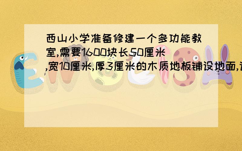 西山小学准备修建一个多功能教室,需要1600块长50厘米,宽10厘米,厚3厘米的木质地板铺设地面,请问这间多功能教室的面积有多大?铺地木质地板至少要用木材多少立方米?把12立方分米的水倒入