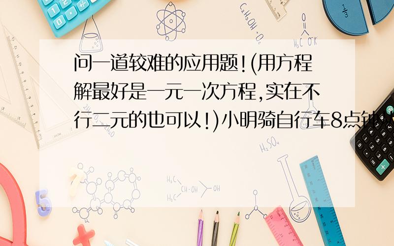 问一道较难的应用题!(用方程解最好是一元一次方程,实在不行二元的也可以!)小明骑自行车8点钟从家出发,8分钟后,爸爸骑摩托车追赶,追上小明时,小明离家4千米,这时爸爸有事回家,回家后立