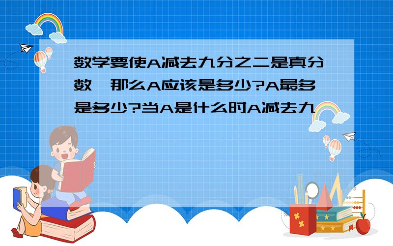 数学要使A减去九分之二是真分数,那么A应该是多少?A最多是多少?当A是什么时A减去九