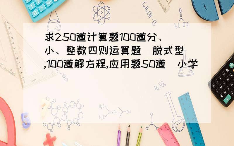 求250道计算题100道分、小、整数四则运算题（脱式型）,100道解方程,应用题50道（小学）