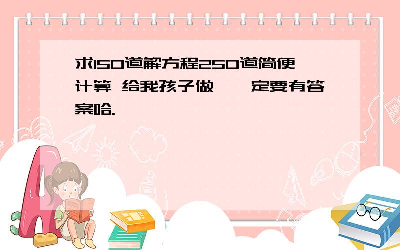 求150道解方程250道简便计算 给我孩子做,一定要有答案哈.