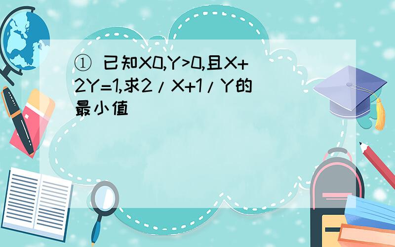 ① 已知X0,Y>0,且X+2Y=1,求2/X+1/Y的最小值